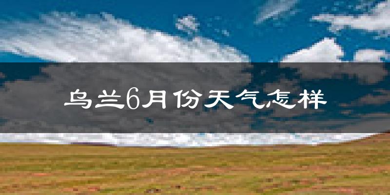 乌兰县6月份天气如何?很热吗?