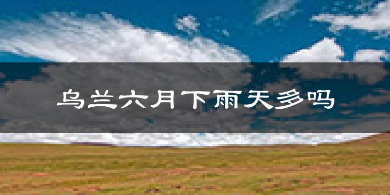 乌兰六月下雨天多吗?乌兰6月份降雨量多少?