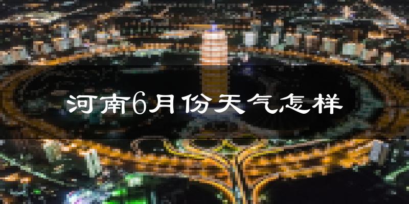 河南6月份天气如何?很热吗?