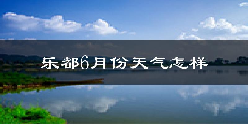 乐都6月份天气怎样?乐都六月热吗?