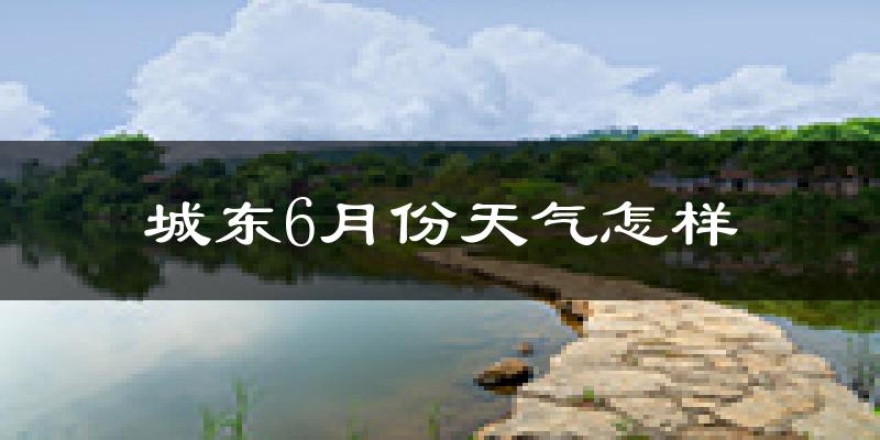 城东6月份天气怎样?城东六月热吗?