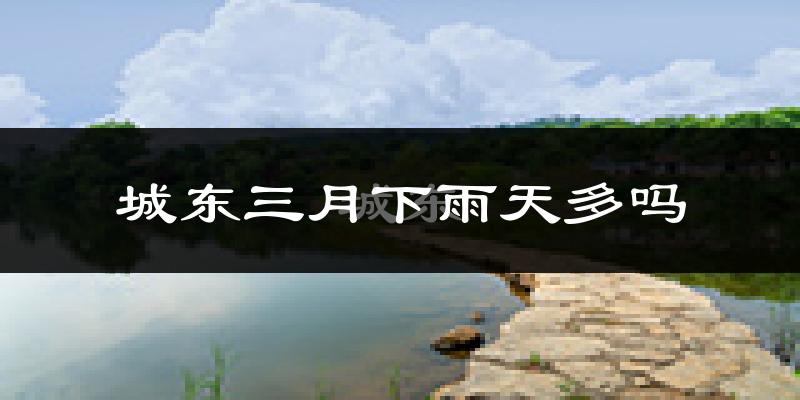 城东三月下雨天多吗?城东3月份降雨量多少?
