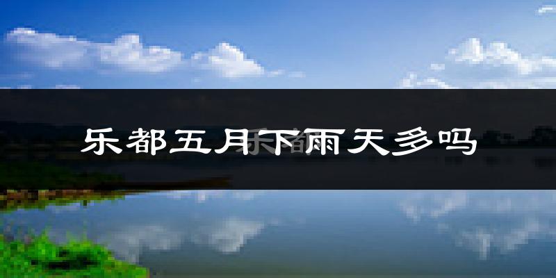 乐都五月下雨天多吗?乐都5月份降雨量多少?