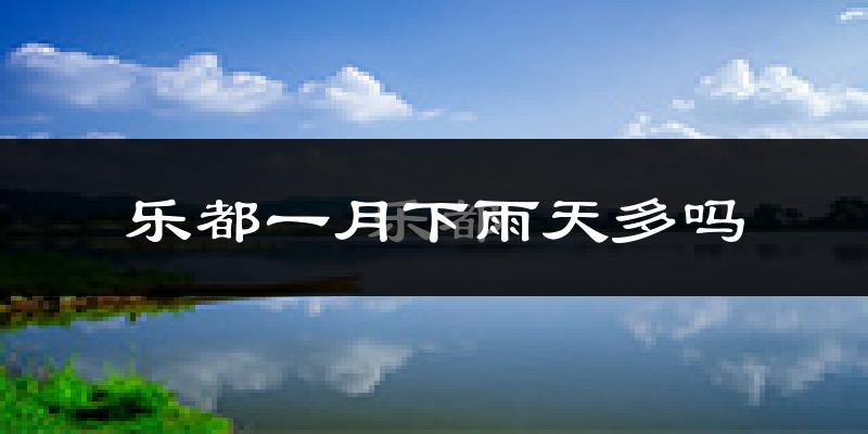 乐都一月下雨天多吗?乐都1月份降雨量多少?