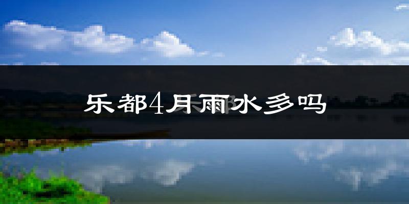 乐都4月雨水多吗?