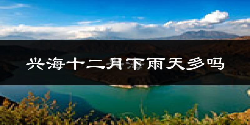 兴海十二月下雨天多吗?兴海12月份降雨量多少?