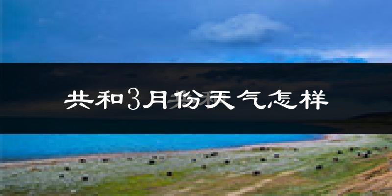 共和县3月份天气如何?天气冷吗?