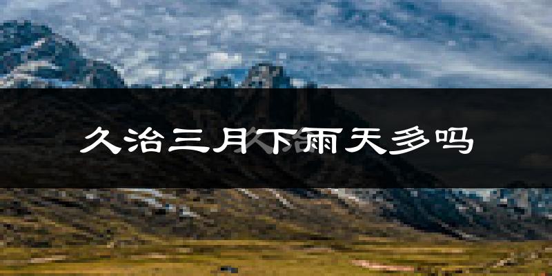 久治三月下雨天多吗?久治3月份降雨量多少?
