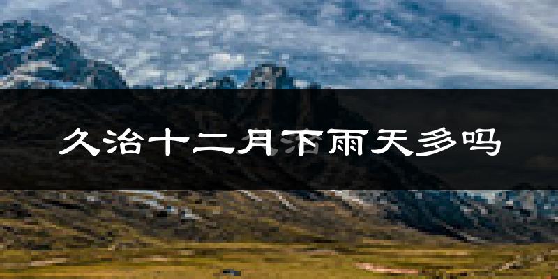 久治十二月下雨天多吗?久治12月份降雨量多少?
