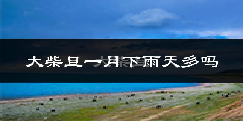 大柴旦一月下雨天多吗?大柴旦1月份降雨量多少?