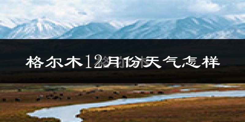 格尔木12月份天气怎样?格尔木十二月冷吗?